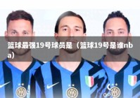 篮球最强19号球员是（篮球19号是谁nba）