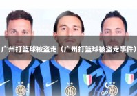 广州打篮球被盗走（广州打篮球被盗走事件）