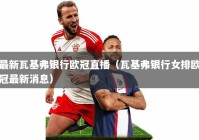 最新瓦基弗银行欧冠直播（瓦基弗银行女排欧冠最新消息）