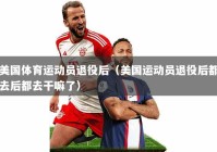 美国体育运动员退役后（美国运动员退役后都去后都去干嘛了）