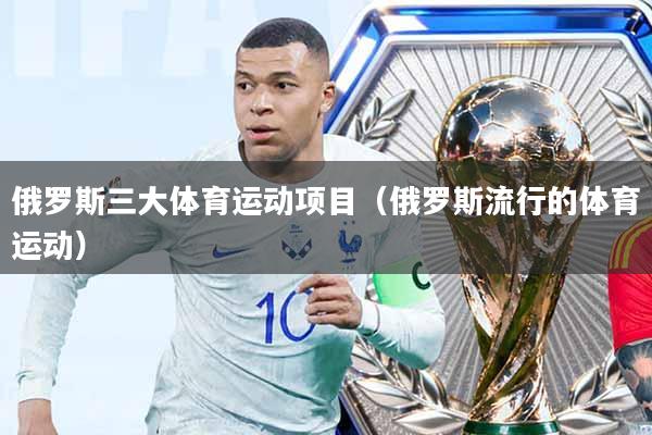 俄罗斯三大体育运动项目(俄罗斯流行的体育运动)