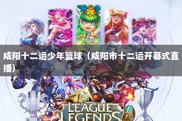 咸阳十二运少年篮球(咸阳市十二运开幕式直播)